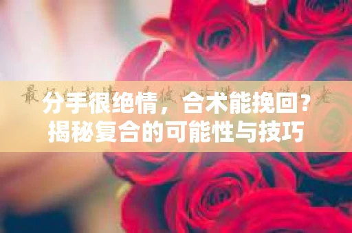 分手很绝情，合术能挽回？揭秘复合的可能性与技巧