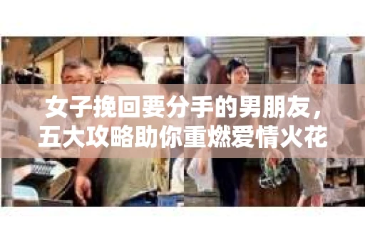女子挽回要分手的男朋友，五大攻略助你重燃爱情火花