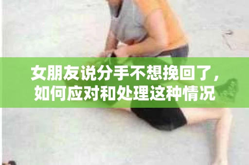 女朋友说分手不想挽回了，如何应对和处理这种情况