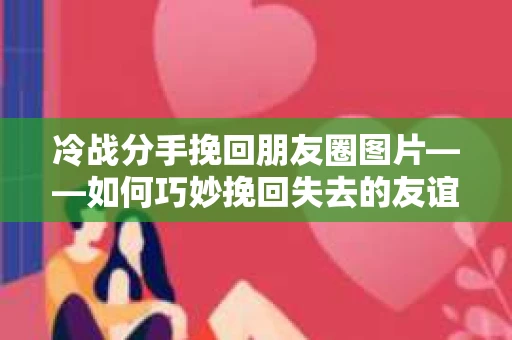 冷战分手挽回朋友圈图片——如何巧妙挽回失去的友谊
