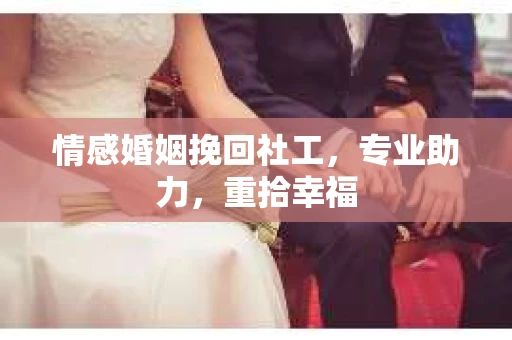 情感婚姻挽回社工，专业助力，重拾幸福