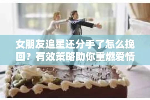 女朋友追星还分手了怎么挽回？有效策略助你重燃爱情火花