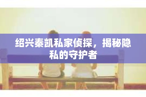 绍兴秦凯私家侦探，揭秘隐私的守护者