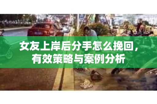 女友上岸后分手怎么挽回，有效策略与案例分析