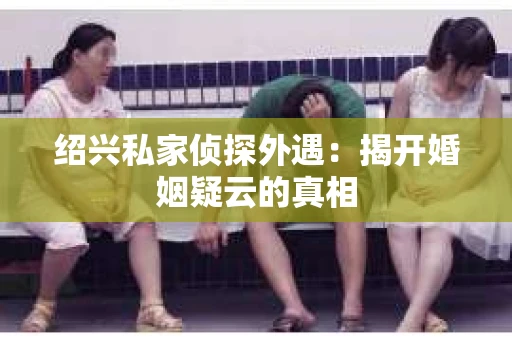绍兴私家侦探外遇：揭开婚姻疑云的真相