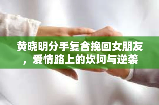 黄晓明分手复合挽回女朋友,爱情路上的坎坷与逆袭 黄晓明分手复合挽回女朋友,爱情路上的坎坷与逆袭