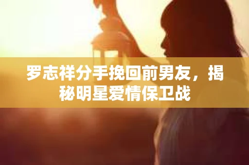 罗志祥分手挽回前男友,揭秘明星爱情保卫战 罗志祥分手挽回前男友,揭秘明星爱情保卫战