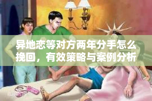 异地恋等对方两年分手怎么挽回，有效策略与案例分析