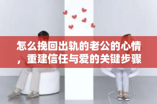 怎么挽回出轨的老公的心情,重建信任与爱的关键步骤 怎么挽回出轨的老公的心情,重建信任与爱的关键步骤