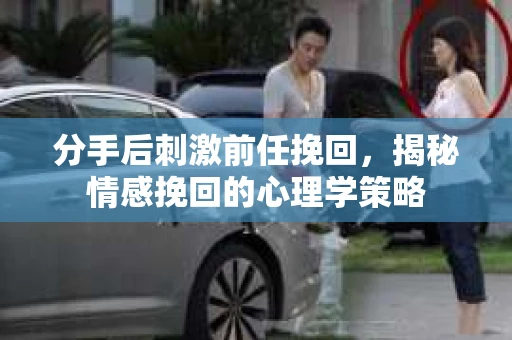 分手后刺激前任挽回，揭秘情感挽回的心理学策略
