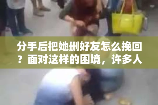 分手后把她删好友怎么挽回？面对这样的困境，许多人可能会感到无助和困惑。本文将为你提供一些建议和策略，帮助你重新赢得她的心