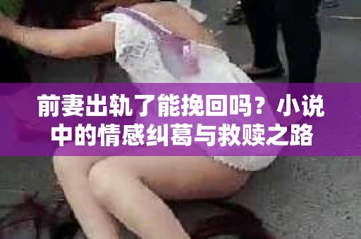 前妻出轨了能挽回吗？小说中的情感纠葛与救赎之路