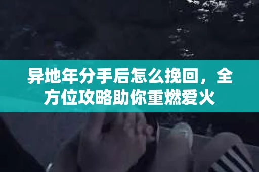 异地年分手后怎么挽回，全方位攻略助你重燃爱火