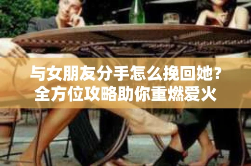 与女朋友分手怎么挽回她？全方位攻略助你重燃爱火