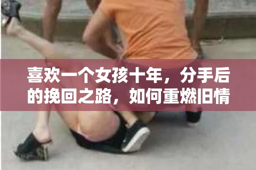 喜欢一个女孩十年，分手后的挽回之路，如何重燃旧情？
