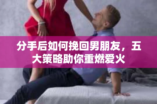 分手后如何挽回男朋友，五大策略助你重燃爱火