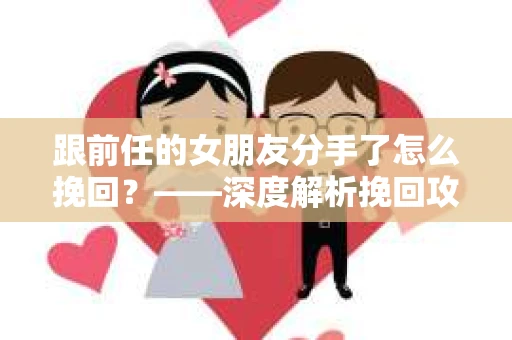 跟前任的女朋友分手了怎么挽回？——深度解析挽回攻略