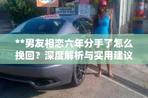 **男友相恋六年分手了怎么挽回？深度解析与实用建议**
