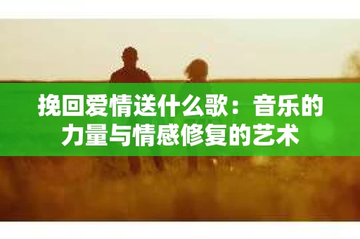 挽回爱情送什么歌：音乐的力量与情感修复的艺术