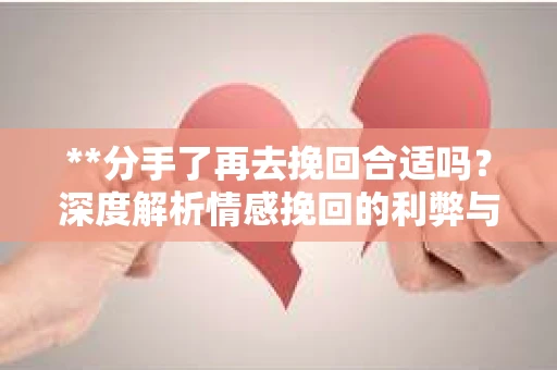 **分手了再去挽回合适吗？深度解析情感挽回的利弊与策略**