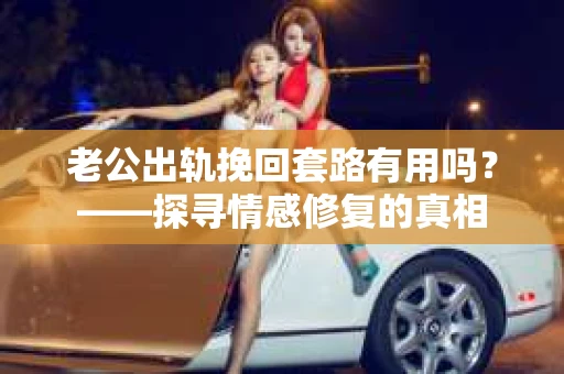 老公出轨挽回套路有用吗？——探寻情感修复的真相