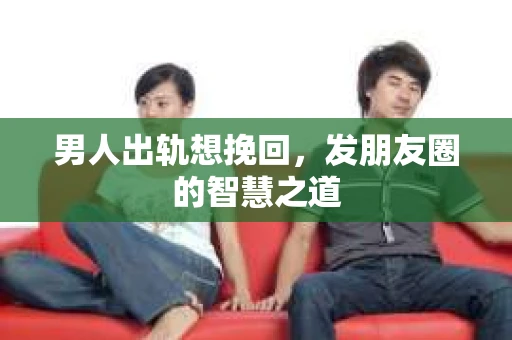 男人出轨想挽回，发朋友圈的智慧之道