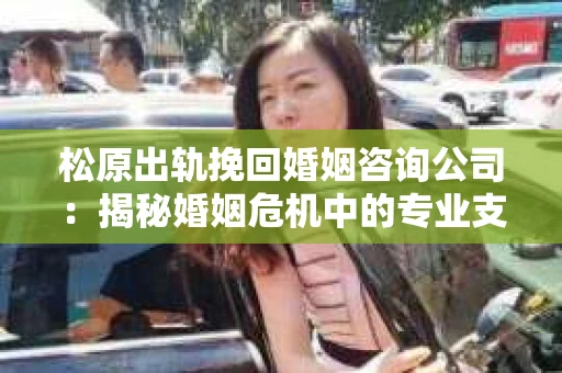 松原出轨挽回婚姻咨询公司：揭秘婚姻危机中的专业支持