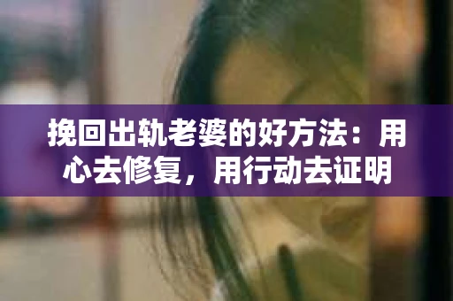挽回出轨老婆的好方法：用心去修复，用行动去证明