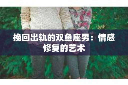 挽回出轨的双鱼座男：情感修复的艺术