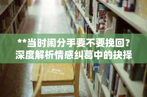 **当时闹分手要不要挽回？深度解析情感纠葛中的抉择与挑战**