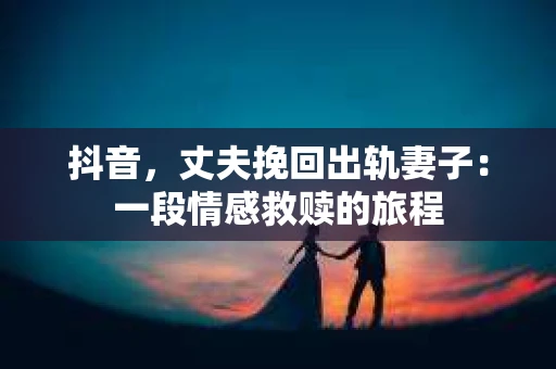 抖音，丈夫挽回出轨妻子：一段情感救赎的旅程