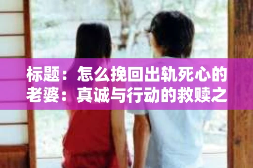 标题：怎么挽回出轨死心的老婆：真诚与行动的救赎之路