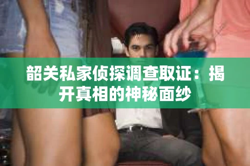 韶关私家侦探调查取证：揭开真相的神秘面纱