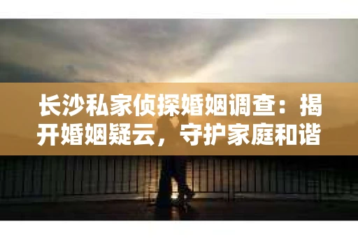 长沙私家侦探婚姻调查：揭开婚姻疑云，守护家庭和谐