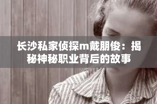 长沙私家侦探m戴朋俊：揭秘神秘职业背后的故事