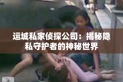 运城私家侦探公司：揭秘隐私守护者的神秘世界