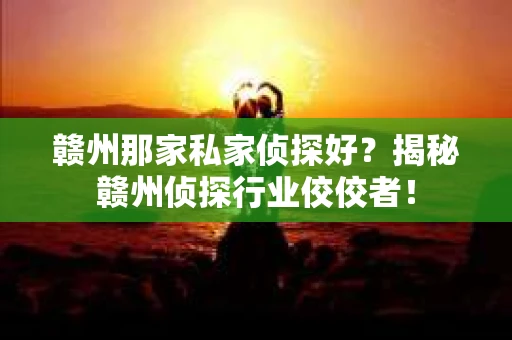 赣州那家私家侦探好？揭秘赣州侦探行业佼佼者！