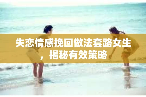 失恋情感挽回做法套路女生，揭秘有效策略