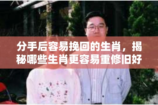 分手后容易挽回的生肖，揭秘哪些生肖更容易重修旧好