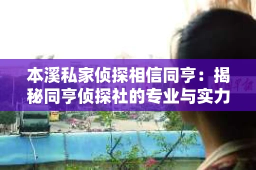 本溪私家侦探相信同亨：揭秘同亨侦探社的专业与实力
