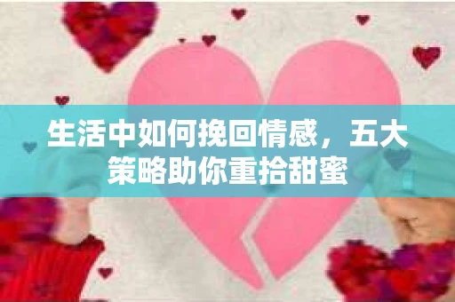 生活中如何挽回情感,五大策略助你重拾甜蜜 生活中如何挽回情感,五大策略助你重拾甜蜜
