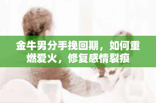 金牛男分手挽回期，如何重燃爱火，修复感情裂痕