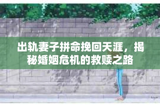 出轨妻子拼命挽回天涯，揭秘婚姻危机的救赎之路