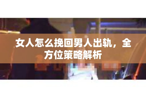 女人怎么挽回男人出轨，全方位策略解析