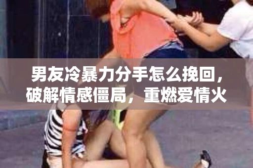 男友冷暴力分手怎么挽回，破解情感僵局，重燃爱情火花