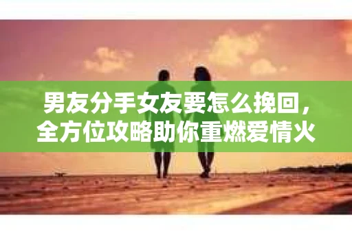 男友分手女友要怎么挽回，全方位攻略助你重燃爱情火花