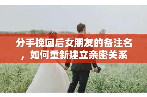 分手挽回后女朋友的备注名,如何重新建立亲密关系 分手挽回后女朋友的备注名,如何重新建立亲密关系