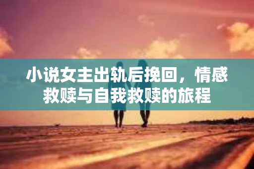 小说女主出轨后挽回,情感救赎与自我救赎的旅程 小说女主出轨后挽回,情感救赎与自我救赎的旅程