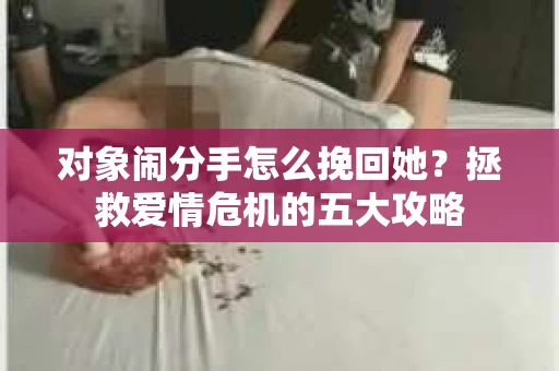 对象闹分手怎么挽回她？拯救爱情危机的五大攻略
