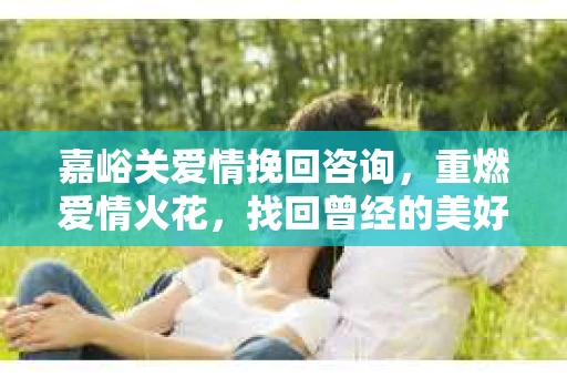 嘉峪关爱情挽回咨询，重燃爱情火花，找回曾经的美好